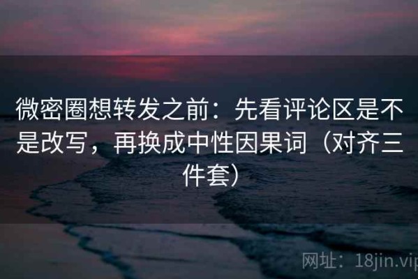 微密圈想转发之前：先看评论区是不是改写，再换成中性因果词（对齐三件套）