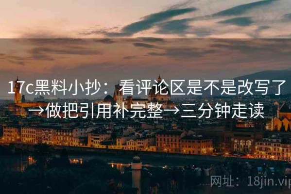 17c黑料小抄：看评论区是不是改写了→做把引用补完整→三分钟走读