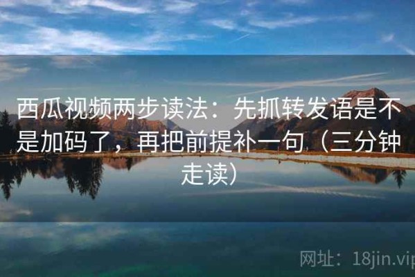 西瓜视频两步读法：先抓转发语是不是加码了，再把前提补一句（三分钟走读）