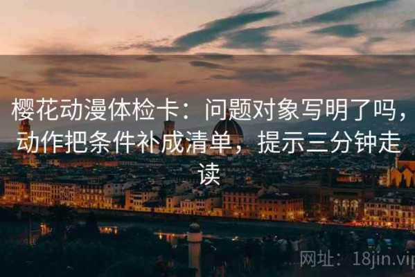 樱花动漫体检卡：问题对象写明了吗，动作把条件补成清单，提示三分钟走读