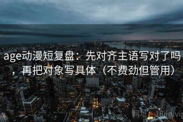 age动漫短复盘：先对齐主语写对了吗，再把对象写具体（不费劲但管用）