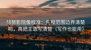 努努影院像校准：先校范围边界清楚吗，再把主语写清楚（写作也能用）