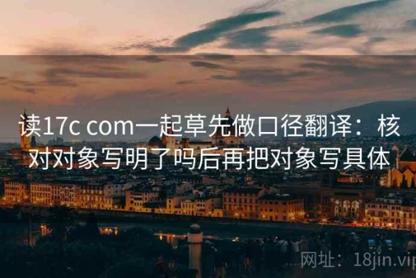 读17c com一起草先做口径翻译：核对对象写明了吗后再把对象写具体