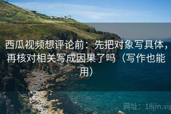 西瓜视频想评论前：先把对象写具体，再核对相关写成因果了吗（写作也能用）