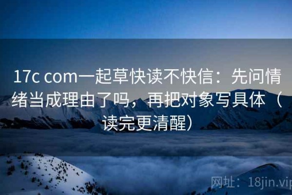 17c com一起草快读不快信：先问情绪当成理由了吗，再把对象写具体（读完更清醒）