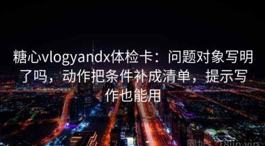 糖心vlogyandx体检卡：问题对象写明了吗，动作把条件补成清单，提示写作也能用