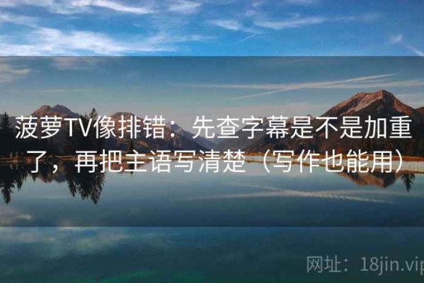 菠萝TV像排错：先查字幕是不是加重了，再把主语写清楚（写作也能用）