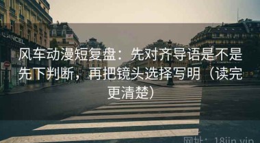 风车动漫短复盘：先对齐导语是不是先下判断，再把镜头选择写明（读完更清楚）