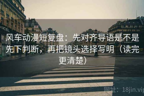 风车动漫短复盘：先对齐导语是不是先下判断，再把镜头选择写明（读完更清楚）