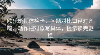 欧乐影视体检卡：问题对比口径对齐吗，动作把对象写具体，提示读完更稳