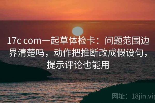 17c com一起草体检卡：问题范围边界清楚吗，动作把推断改成假设句，提示评论也能用