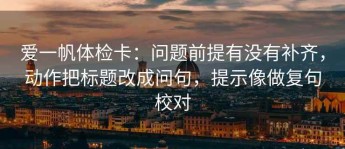 爱一帆体检卡：问题前提有没有补齐，动作把标题改成问句，提示像做复句校对