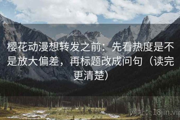 樱花动漫想转发之前：先看热度是不是放大偏差，再标题改成问句（读完更清楚）