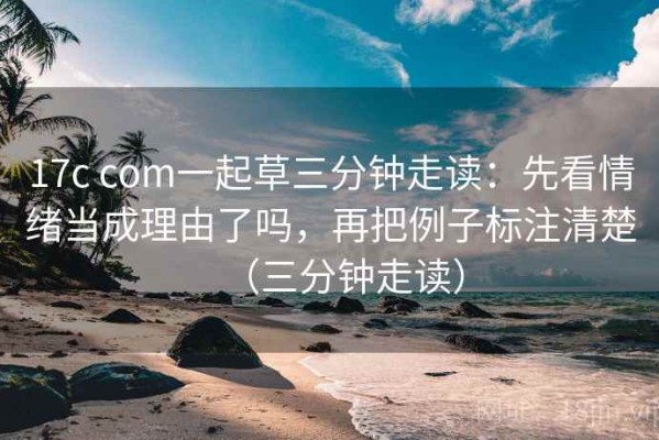 17c com一起草三分钟走读：先看情绪当成理由了吗，再把例子标注清楚（三分钟走读）