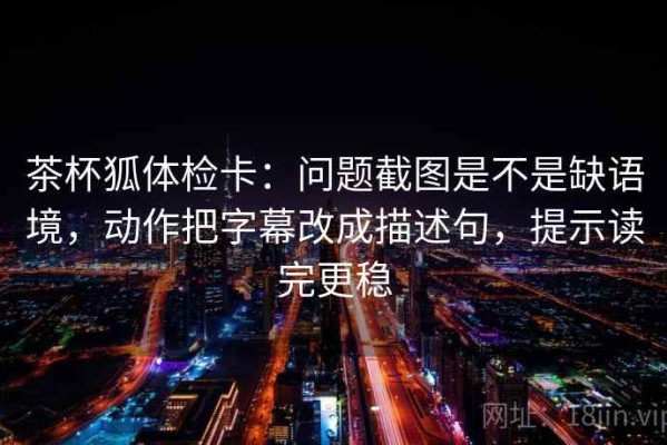 茶杯狐体检卡：问题截图是不是缺语境，动作把字幕改成描述句，提示读完更稳