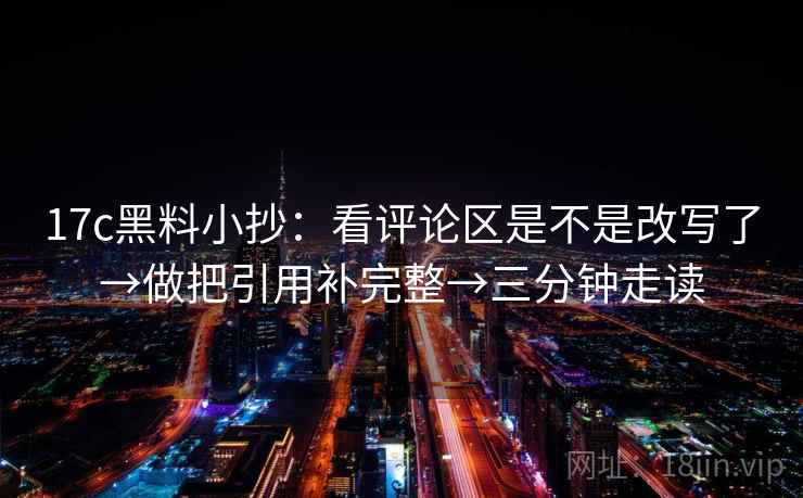 17c黑料小抄：看评论区是不是改写了→做把引用补完整→三分钟走读