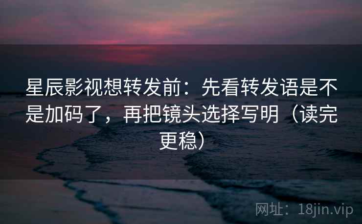 星辰影视想转发前：先看转发语是不是加码了，再把镜头选择写明（读完更稳）