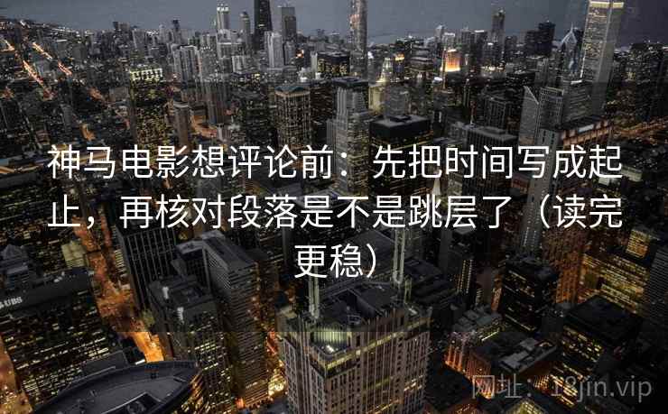 神马电影想评论前：先把时间写成起止，再核对段落是不是跳层了（读完更稳）