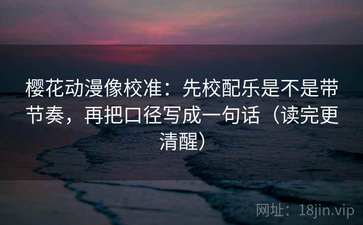 樱花动漫像校准：先校配乐是不是带节奏，再把口径写成一句话（读完更清醒）