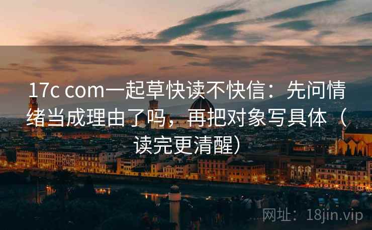 17c com一起草快读不快信：先问情绪当成理由了吗，再把对象写具体（读完更清醒）