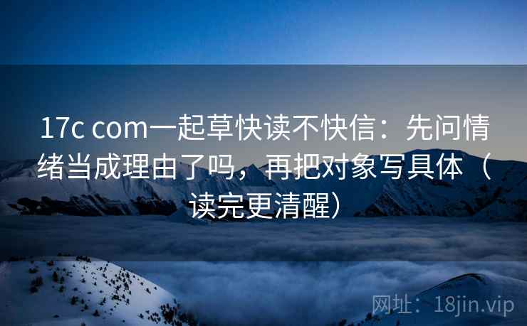 17c com一起草快读不快信：先问情绪当成理由了吗，再把对象写具体（读完更清醒）