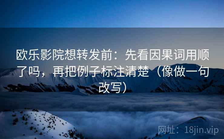 欧乐影院想转发前：先看因果词用顺了吗，再把例子标注清楚（像做一句改写）