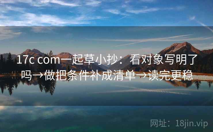 17c com一起草小抄：看对象写明了吗→做把条件补成清单→读完更稳
