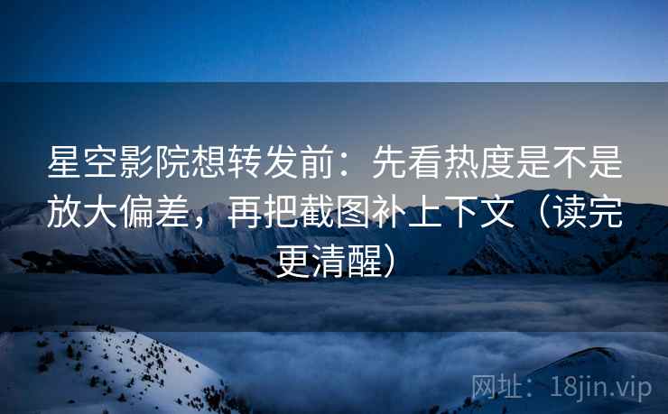 星空影院想转发前：先看热度是不是放大偏差，再把截图补上下文（读完更清醒）