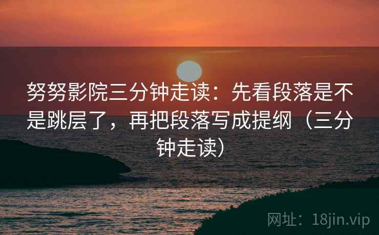 努努影院三分钟走读：先看段落是不是跳层了，再把段落写成提纲（三分钟走读）