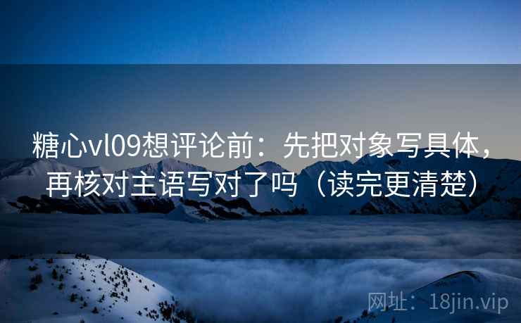 糖心vl09想评论前：先把对象写具体，再核对主语写对了吗（读完更清楚）