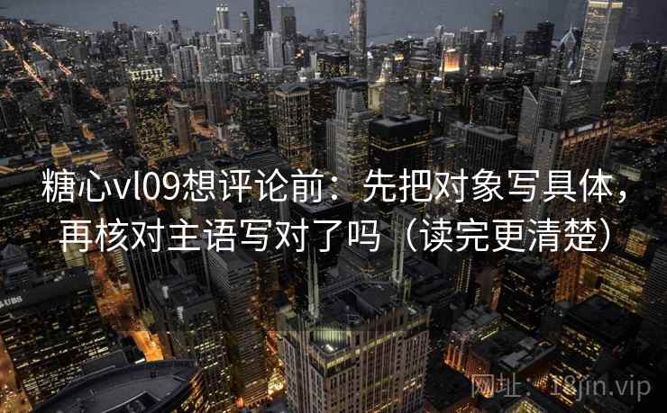 糖心vl09想评论前：先把对象写具体，再核对主语写对了吗（读完更清楚）