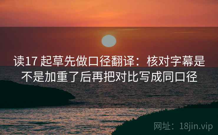 读17 起草先做口径翻译：核对字幕是不是加重了后再把对比写成同口径