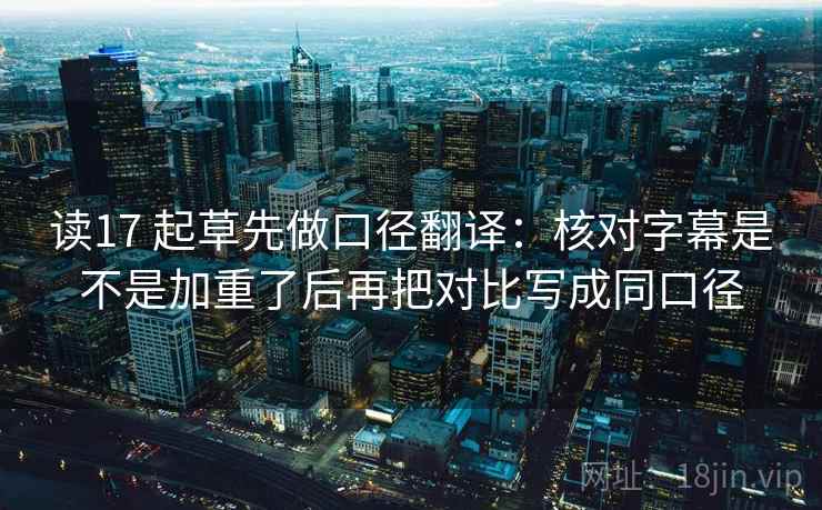 读17 起草先做口径翻译：核对字幕是不是加重了后再把对比写成同口径