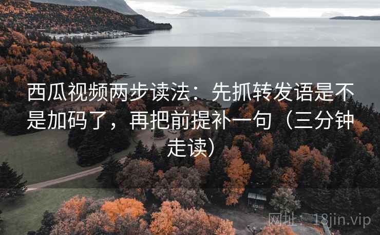 西瓜视频两步读法：先抓转发语是不是加码了，再把前提补一句（三分钟走读）