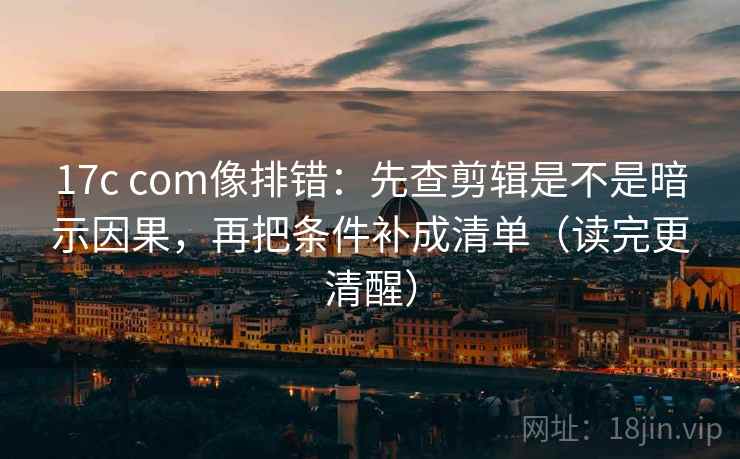 17c com像排错：先查剪辑是不是暗示因果，再把条件补成清单（读完更清醒）