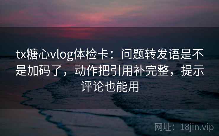 tx糖心vlog体检卡：问题转发语是不是加码了，动作把引用补完整，提示评论也能用