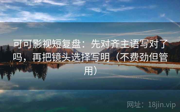 可可影视短复盘：先对齐主语写对了吗，再把镜头选择写明（不费劲但管用）