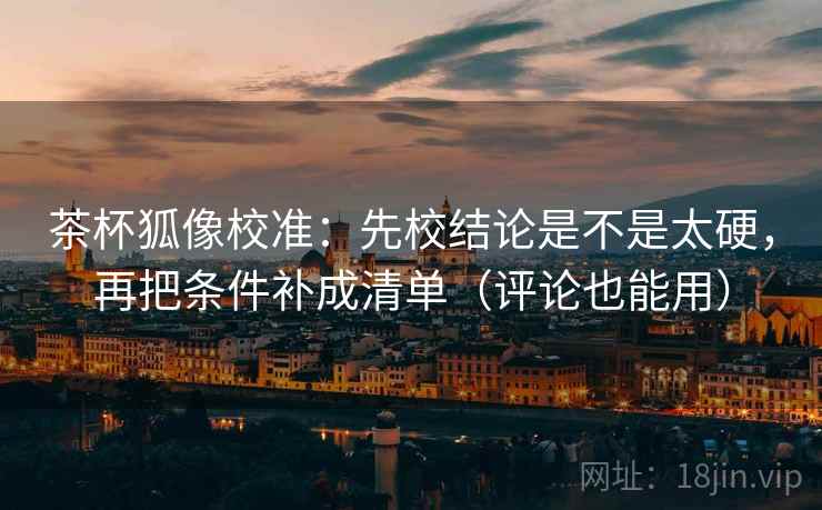 茶杯狐像校准：先校结论是不是太硬，再把条件补成清单（评论也能用）