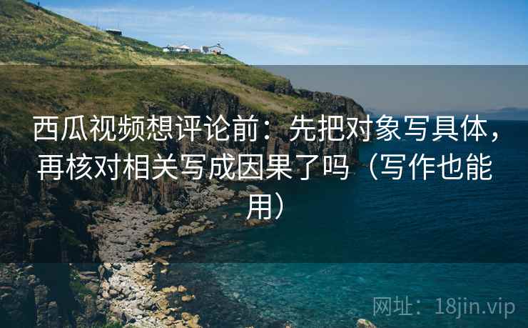 西瓜视频想评论前：先把对象写具体，再核对相关写成因果了吗（写作也能用）