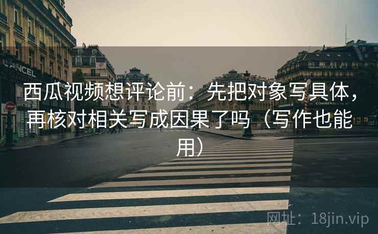 西瓜视频想评论前：先把对象写具体，再核对相关写成因果了吗（写作也能用）