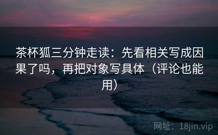 茶杯狐三分钟走读：先看相关写成因果了吗，再把对象写具体（评论也能用）