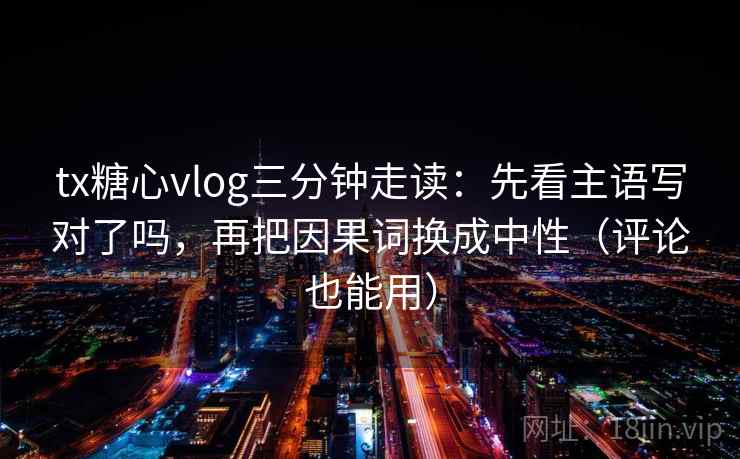 tx糖心vlog三分钟走读：先看主语写对了吗，再把因果词换成中性（评论也能用）
