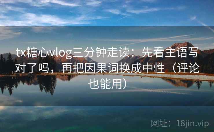 tx糖心vlog三分钟走读：先看主语写对了吗，再把因果词换成中性（评论也能用）