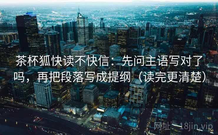 茶杯狐快读不快信：先问主语写对了吗，再把段落写成提纲（读完更清楚）