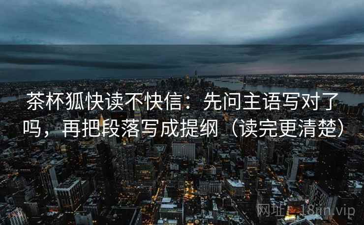 茶杯狐快读不快信：先问主语写对了吗，再把段落写成提纲（读完更清楚）