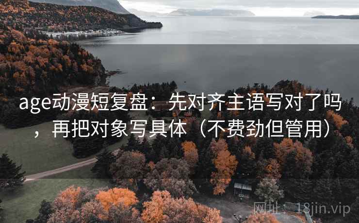 age动漫短复盘：先对齐主语写对了吗，再把对象写具体（不费劲但管用）