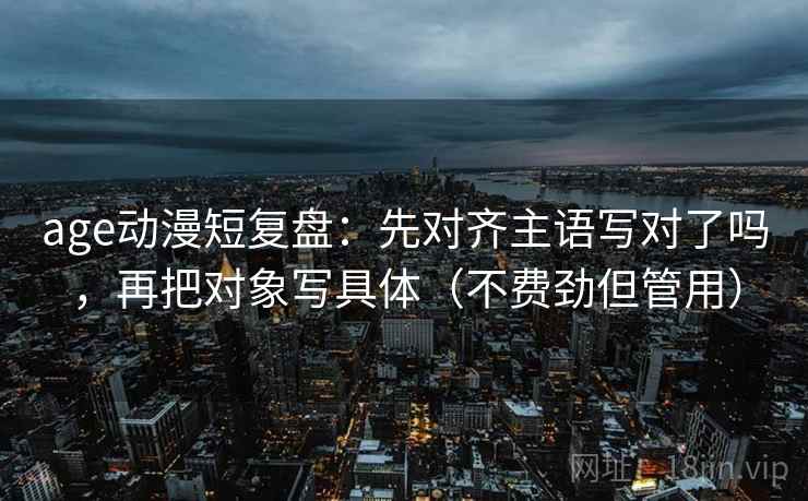age动漫短复盘：先对齐主语写对了吗，再把对象写具体（不费劲但管用）