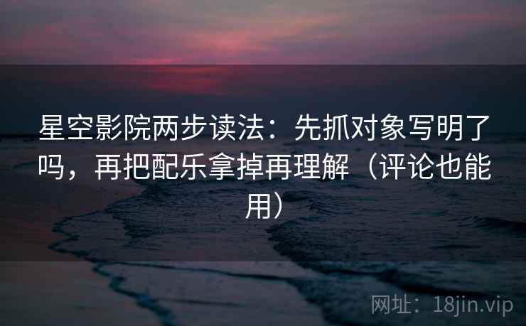 星空影院两步读法：先抓对象写明了吗，再把配乐拿掉再理解（评论也能用）