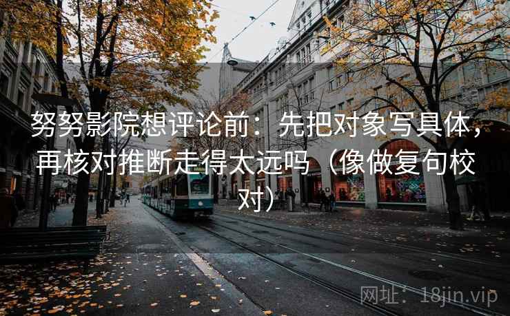 努努影院想评论前：先把对象写具体，再核对推断走得太远吗（像做复句校对）