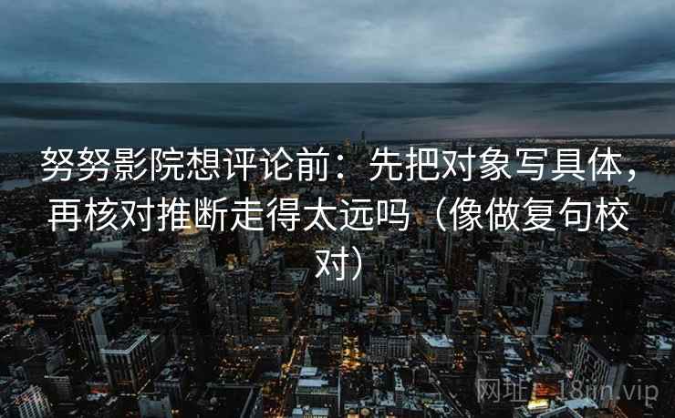 努努影院想评论前：先把对象写具体，再核对推断走得太远吗（像做复句校对）